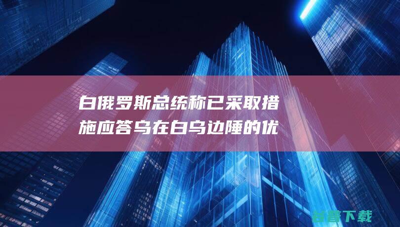 白俄罗斯总统称已采取措施应答乌在白乌边陲的优惠 (白俄总统叫什么名字)